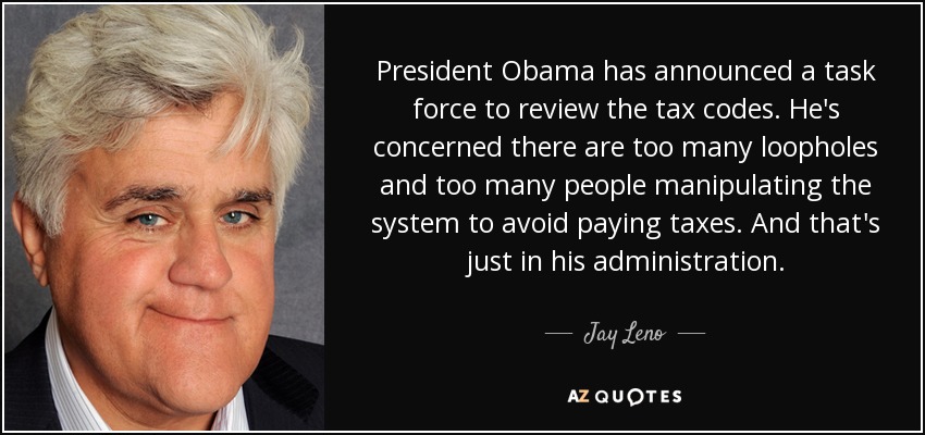 President Obama has announced a task force to review the tax codes. He's concerned there are too many loopholes and too many people manipulating the system to avoid paying taxes. And that's just in his administration. - Jay Leno