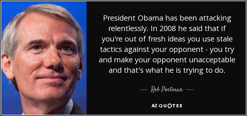 President Obama has been attacking relentlessly. In 2008 he said that if you're out of fresh ideas you use stale tactics against your opponent - you try and make your opponent unacceptable and that's what he is trying to do. - Rob Portman