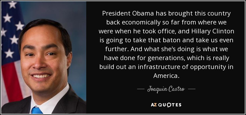 President Obama has brought this country back economically so far from where we were when he took office, and Hillary Clinton is going to take that baton and take us even further. And what she's doing is what we have done for generations, which is really build out an infrastructure of opportunity in America. - Joaquin Castro