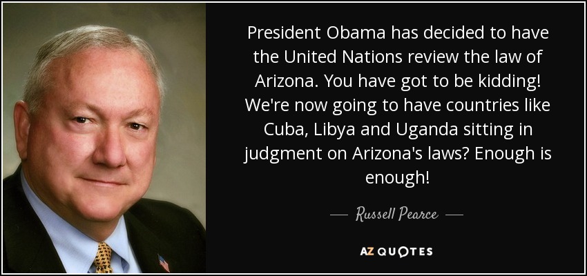 President Obama has decided to have the United Nations review the law of Arizona. You have got to be kidding! We're now going to have countries like Cuba, Libya and Uganda sitting in judgment on Arizona's laws? Enough is enough! - Russell Pearce