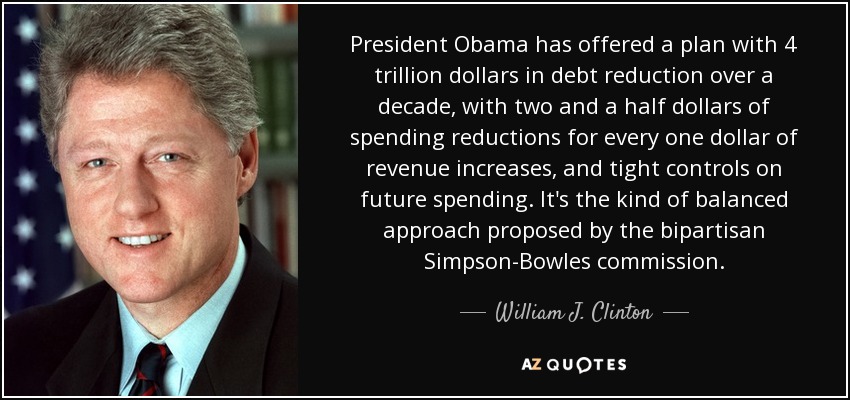 President Obama has offered a plan with 4 trillion dollars in debt reduction over a decade, with two and a half dollars of spending reductions for every one dollar of revenue increases, and tight controls on future spending. It's the kind of balanced approach proposed by the bipartisan Simpson-Bowles commission. - William J. Clinton