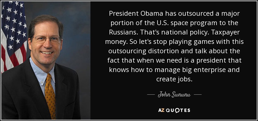 President Obama has outsourced a major portion of the U.S. space program to the Russians. That's national policy. Taxpayer money. So let's stop playing games with this outsourcing distortion and talk about the fact that when we need is a president that knows how to manage big enterprise and create jobs. - John Sununu