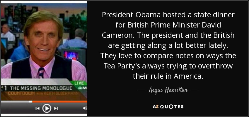President Obama hosted a state dinner for British Prime Minister David Cameron. The president and the British are getting along a lot better lately. They love to compare notes on ways the Tea Party's always trying to overthrow their rule in America. - Argus Hamilton