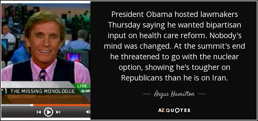 President Obama hosted lawmakers Thursday saying he wanted bipartisan input on health care reform. Nobody's mind was changed. At the summit's end he threatened to go with the nuclear option, showing he's tougher on Republicans than he is on Iran. - Argus Hamilton
