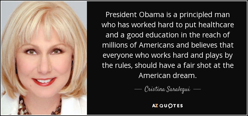 President Obama is a principled man who has worked hard to put healthcare and a good education in the reach of millions of Americans and believes that everyone who works hard and plays by the rules, should have a fair shot at the American dream. - Cristina Saralegui