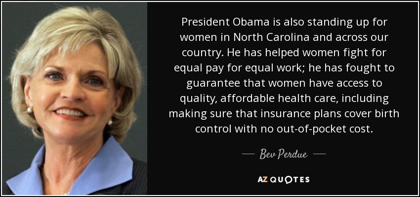 President Obama is also standing up for women in North Carolina and across our country. He has helped women fight for equal pay for equal work; he has fought to guarantee that women have access to quality, affordable health care, including making sure that insurance plans cover birth control with no out-of-pocket cost. - Bev Perdue