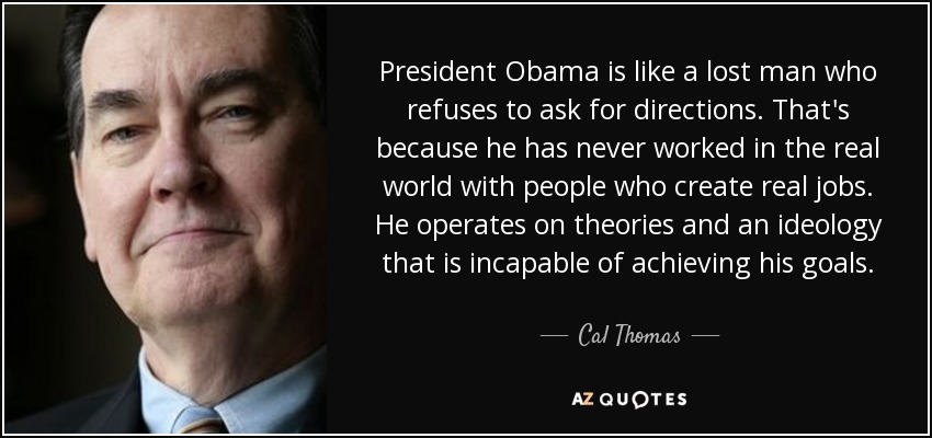 President Obama is like a lost man who refuses to ask for directions. That's because he has never worked in the real world with people who create real jobs. He operates on theories and an ideology that is incapable of achieving his goals. - Cal Thomas