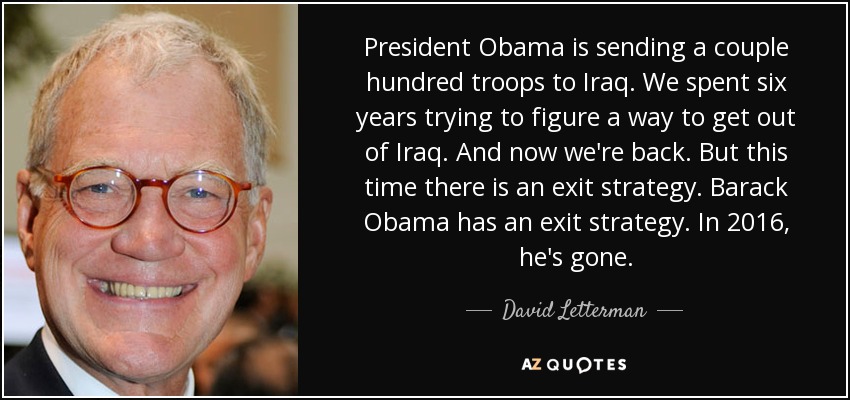 President Obama is sending a couple hundred troops to Iraq. We spent six years trying to figure a way to get out of Iraq. And now we're back. But this time there is an exit strategy. Barack Obama has an exit strategy. In 2016, he's gone. - David Letterman