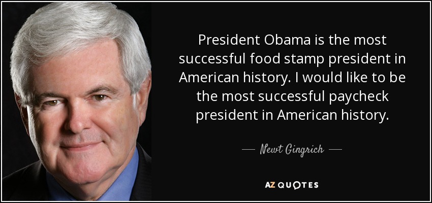 President Obama is the most successful food stamp president in American history. I would like to be the most successful paycheck president in American history. - Newt Gingrich