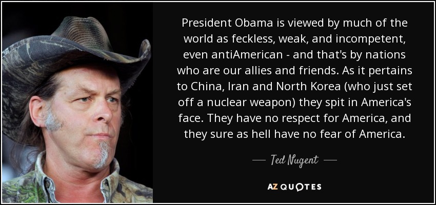 President Obama is viewed by much of the world as feckless, weak, and incompetent, even antiAmerican - and that's by nations who are our allies and friends. As it pertains to China, Iran and North Korea (who just set off a nuclear weapon) they spit in America's face. They have no respect for America, and they sure as hell have no fear of America. - Ted Nugent