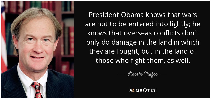 President Obama knows that wars are not to be entered into lightly; he knows that overseas conflicts don't only do damage in the land in which they are fought, but in the land of those who fight them, as well. - Lincoln Chafee