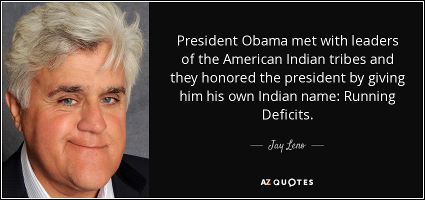 President Obama met with leaders of the American Indian tribes and they honored the president by giving him his own Indian name: Running Deficits. - Jay Leno