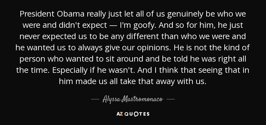 President Obama really just let all of us genuinely be who we were and didn't expect — I'm goofy. And so for him, he just never expected us to be any different than who we were and he wanted us to always give our opinions. He is not the kind of person who wanted to sit around and be told he was right all the time. Especially if he wasn't. And I think that seeing that in him made us all take that away with us. - Alyssa Mastromonaco