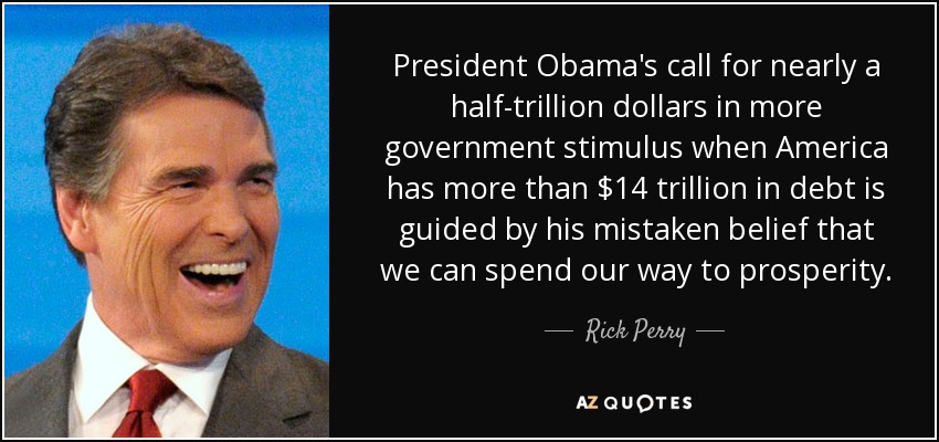 President Obama's call for nearly a half-trillion dollars in more government stimulus when America has more than $14 trillion in debt is guided by his mistaken belief that we can spend our way to prosperity. - Rick Perry