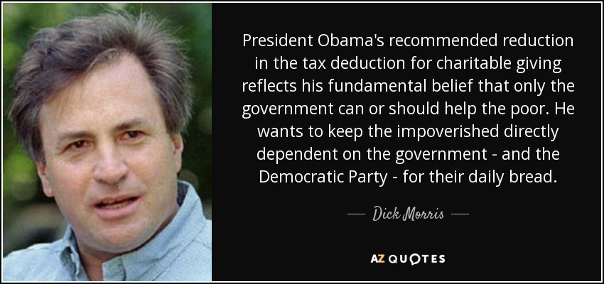 President Obama's recommended reduction in the tax deduction for charitable giving reflects his fundamental belief that only the government can or should help the poor. He wants to keep the impoverished directly dependent on the government - and the Democratic Party - for their daily bread. - Dick Morris