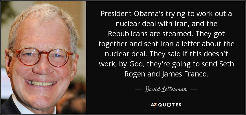 President Obama's trying to work out a nuclear deal with Iran, and the Republicans are steamed. They got together and sent Iran a letter about the nuclear deal. They said if this doesn't work, by God, they're going to send Seth Rogen and James Franco. - David Letterman