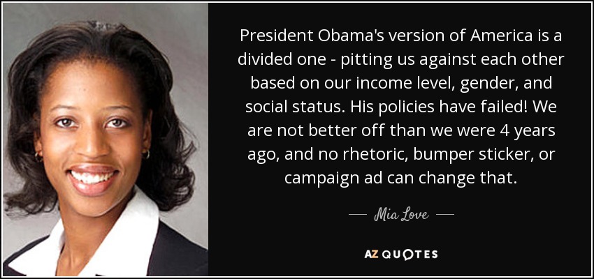 President Obama's version of America is a divided one - pitting us against each other based on our income level, gender, and social status. His policies have failed! We are not better off than we were 4 years ago, and no rhetoric, bumper sticker, or campaign ad can change that. - Mia Love