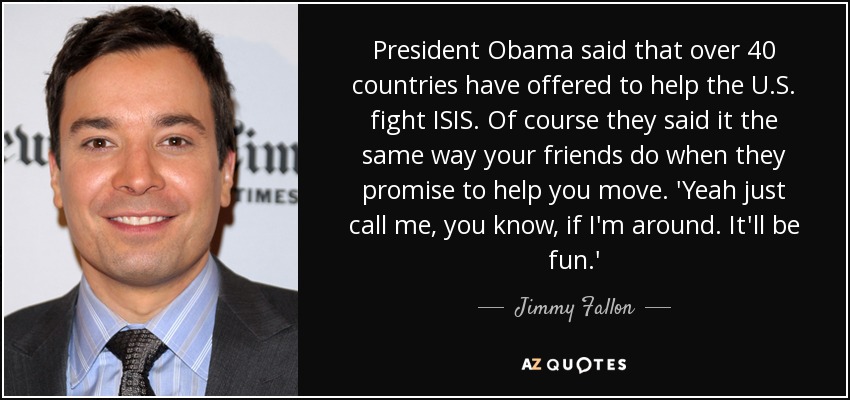 President Obama said that over 40 countries have offered to help the U.S. fight ISIS. Of course they said it the same way your friends do when they promise to help you move. 'Yeah just call me, you know, if I'm around. It'll be fun.' - Jimmy Fallon