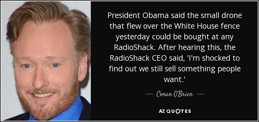 President Obama said the small drone that flew over the White House fence yesterday could be bought at any RadioShack. After hearing this, the RadioShack CEO said, 'I'm shocked to find out we still sell something people want.' - Conan O'Brien