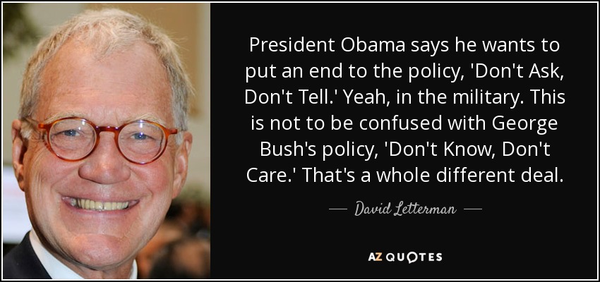 President Obama says he wants to put an end to the policy, 'Don't Ask, Don't Tell.' Yeah, in the military. This is not to be confused with George Bush's policy, 'Don't Know, Don't Care.' That's a whole different deal. - David Letterman