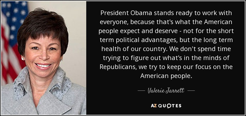 President Obama stands ready to work with everyone, because that's what the American people expect and deserve - not for the short term political advantages, but the long term health of our country. We don't spend time trying to figure out what's in the minds of Republicans, we try to keep our focus on the American people. - Valerie Jarrett