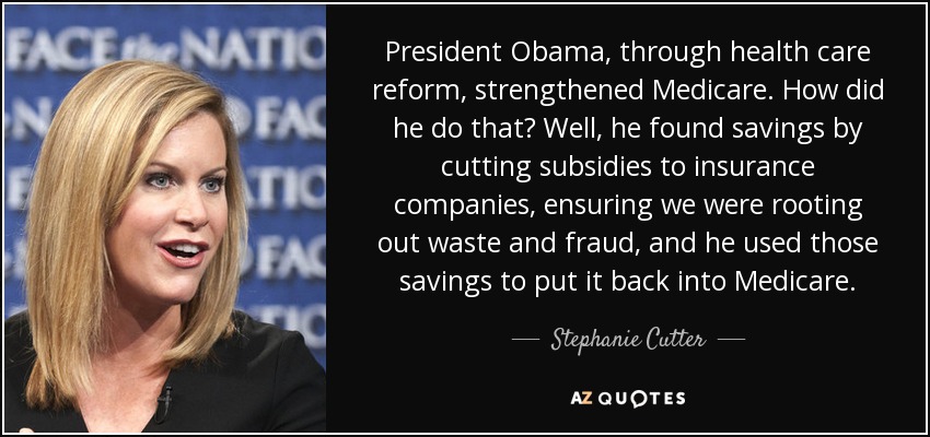 President Obama, through health care reform, strengthened Medicare. How did he do that? Well, he found savings by cutting subsidies to insurance companies, ensuring we were rooting out waste and fraud, and he used those savings to put it back into Medicare. - Stephanie Cutter