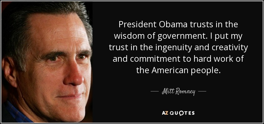 President Obama trusts in the wisdom of government. I put my trust in the ingenuity and creativity and commitment to hard work of the American people. - Mitt Romney