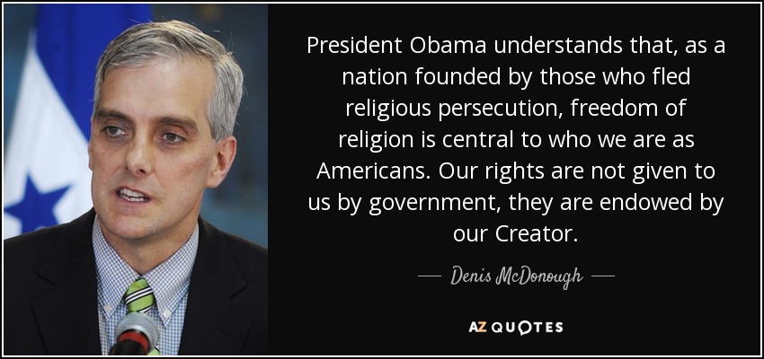 President Obama understands that, as a nation founded by those who fled religious persecution, freedom of religion is central to who we are as Americans. Our rights are not given to us by government, they are endowed by our Creator. - Denis McDonough