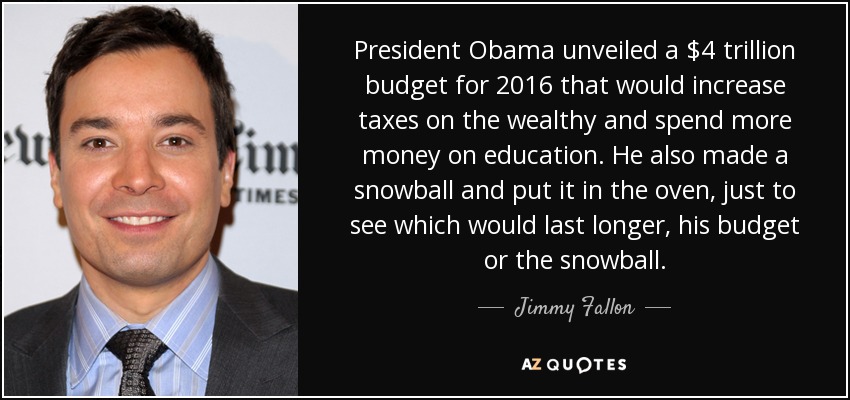 President Obama unveiled a $4 trillion budget for 2016 that would increase taxes on the wealthy and spend more money on education. He also made a snowball and put it in the oven, just to see which would last longer, his budget or the snowball. - Jimmy Fallon
