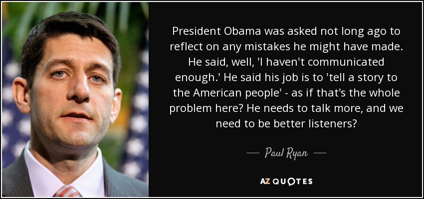 President Obama was asked not long ago to reflect on any mistakes he might have made. He said, well, 'I haven't communicated enough.' He said his job is to 'tell a story to the American people' - as if that's the whole problem here? He needs to talk more, and we need to be better listeners? - Paul Ryan