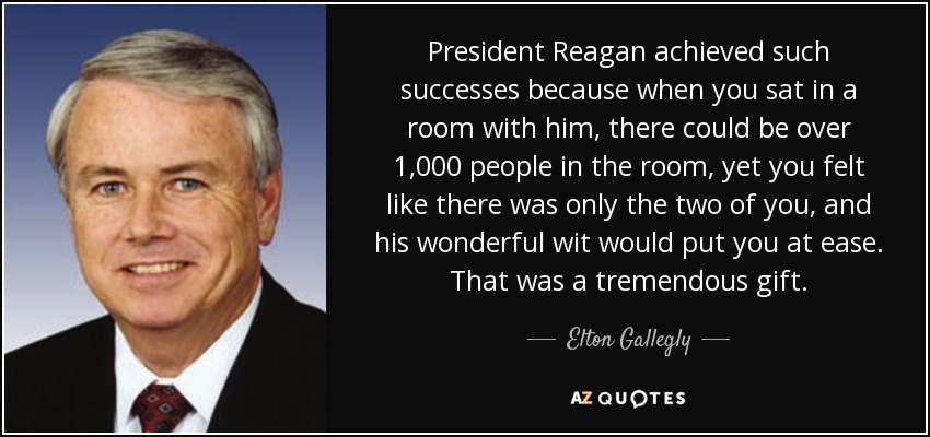 President Reagan achieved such successes because when you sat in a room with him, there could be over 1,000 people in the room, yet you felt like there was only the two of you, and his wonderful wit would put you at ease. That was a tremendous gift. - Elton Gallegly