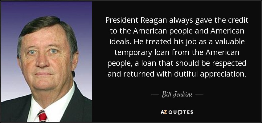 President Reagan always gave the credit to the American people and American ideals. He treated his job as a valuable temporary loan from the American people, a loan that should be respected and returned with dutiful appreciation. - Bill Jenkins
