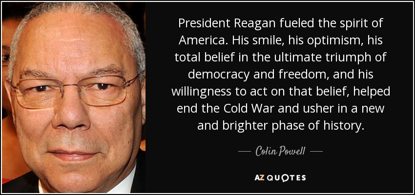 President Reagan fueled the spirit of America. His smile, his optimism, his total belief in the ultimate triumph of democracy and freedom, and his willingness to act on that belief, helped end the Cold War and usher in a new and brighter phase of history. - Colin Powell