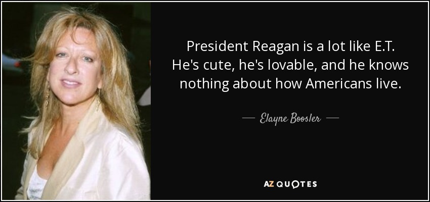 President Reagan is a lot like E.T. He's cute, he's lovable, and he knows nothing about how Americans live. - Elayne Boosler