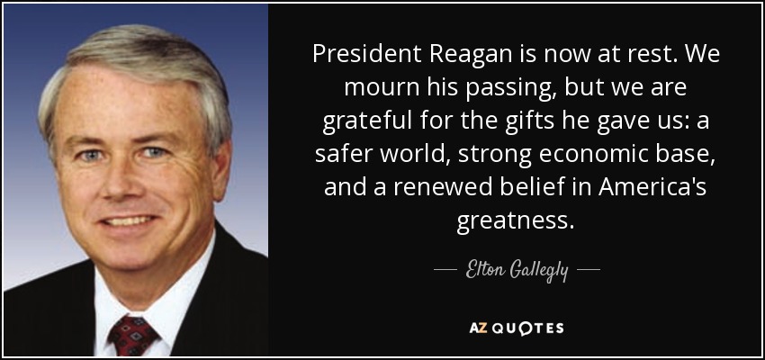 President Reagan is now at rest. We mourn his passing, but we are grateful for the gifts he gave us: a safer world, strong economic base, and a renewed belief in America's greatness. - Elton Gallegly