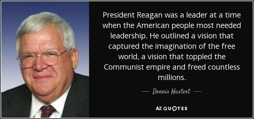 President Reagan was a leader at a time when the American people most needed leadership. He outlined a vision that captured the imagination of the free world, a vision that toppled the Communist empire and freed countless millions. - Dennis Hastert
