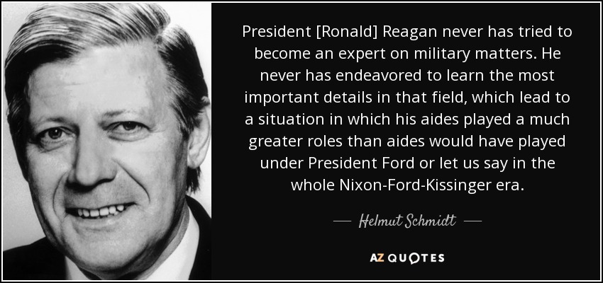 President [Ronald] Reagan never has tried to become an expert on military matters. He never has endeavored to learn the most important details in that field, which lead to a situation in which his aides played a much greater roles than aides would have played under President Ford or let us say in the whole Nixon-Ford-Kissinger era. - Helmut Schmidt