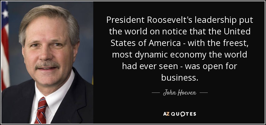 President Roosevelt's leadership put the world on notice that the United States of America - with the freest, most dynamic economy the world had ever seen - was open for business. - John Hoeven