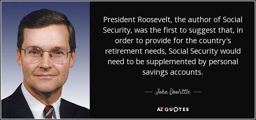 President Roosevelt, the author of Social Security, was the first to suggest that, in order to provide for the country's retirement needs, Social Security would need to be supplemented by personal savings accounts. - John Doolittle