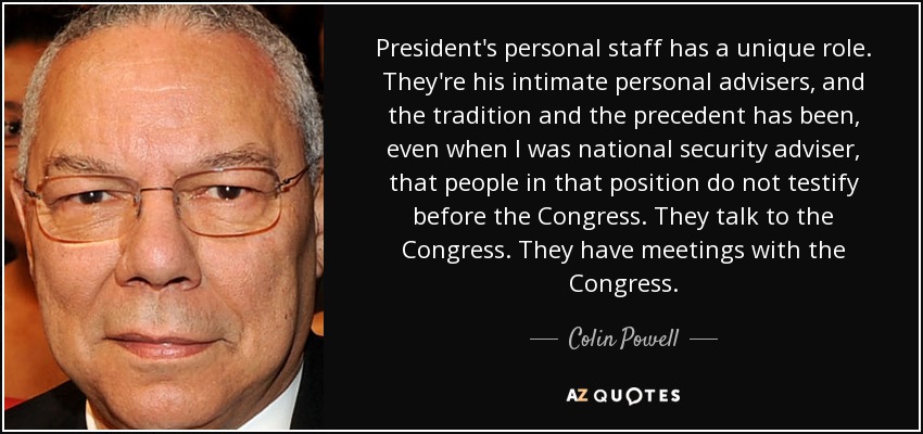 President's personal staff has a unique role. They're his intimate personal advisers, and the tradition and the precedent has been, even when I was national security adviser, that people in that position do not testify before the Congress. They talk to the Congress. They have meetings with the Congress. - Colin Powell
