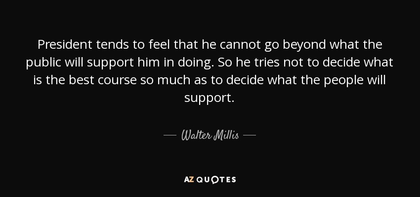 President tends to feel that he cannot go beyond what the public will support him in doing. So he tries not to decide what is the best course so much as to decide what the people will support. - Walter Millis