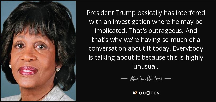 President Trump basically has interfered with an investigation where he may be implicated. That's outrageous. And that's why we're having so much of a conversation about it today. Everybody is talking about it because this is highly unusual. - Maxine Waters