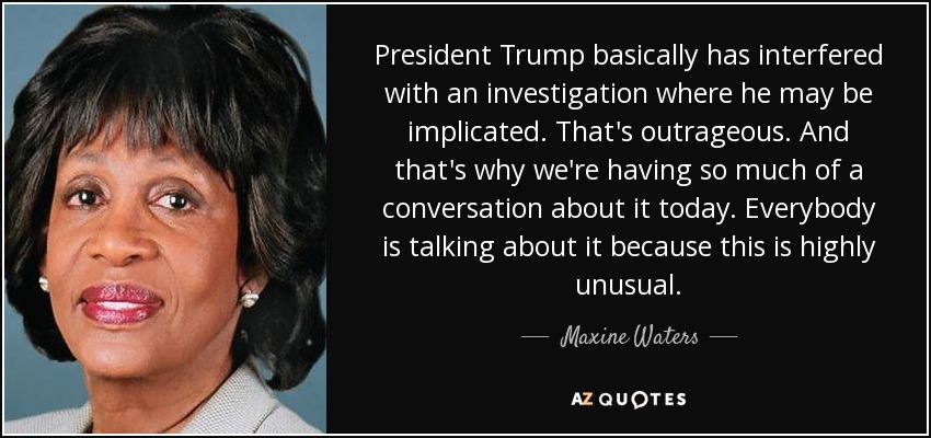President Trump basically has interfered with an investigation where he may be implicated. That's outrageous. And that's why we're having so much of a conversation about it today. Everybody is talking about it because this is highly unusual. - Maxine Waters