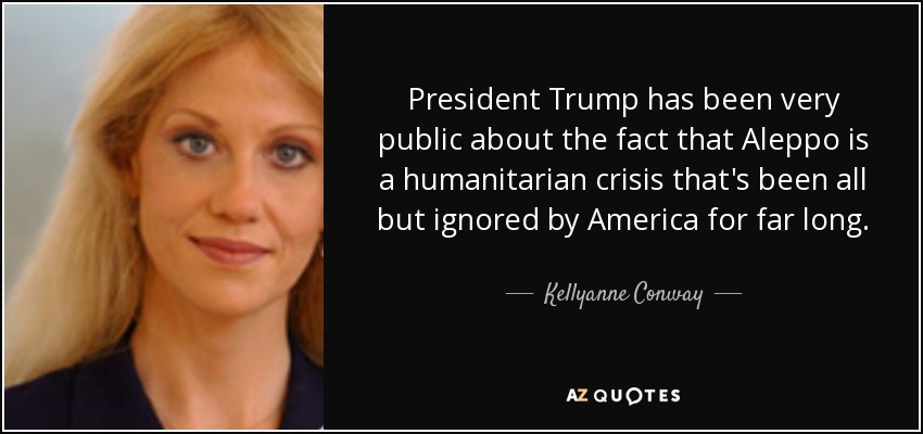 President Trump has been very public about the fact that Aleppo is a humanitarian crisis that's been all but ignored by America for far long. - Kellyanne Conway