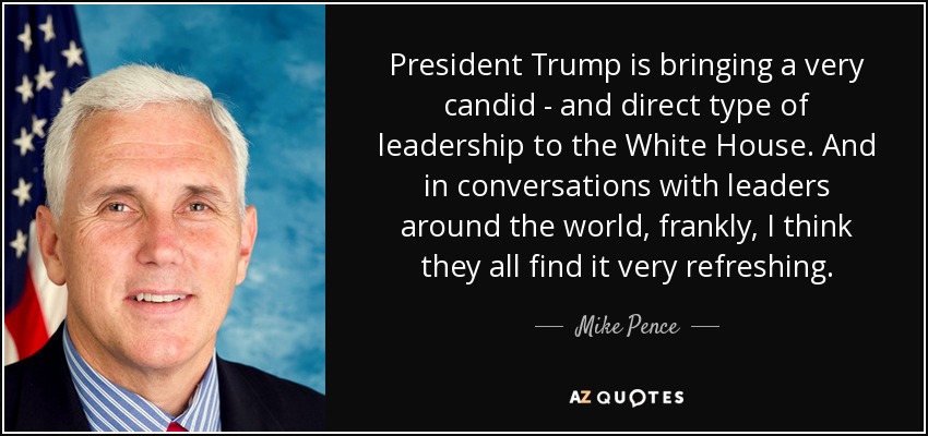 President Trump is bringing a very candid - and direct type of leadership to the White House. And in conversations with leaders around the world, frankly, I think they all find it very refreshing. - Mike Pence