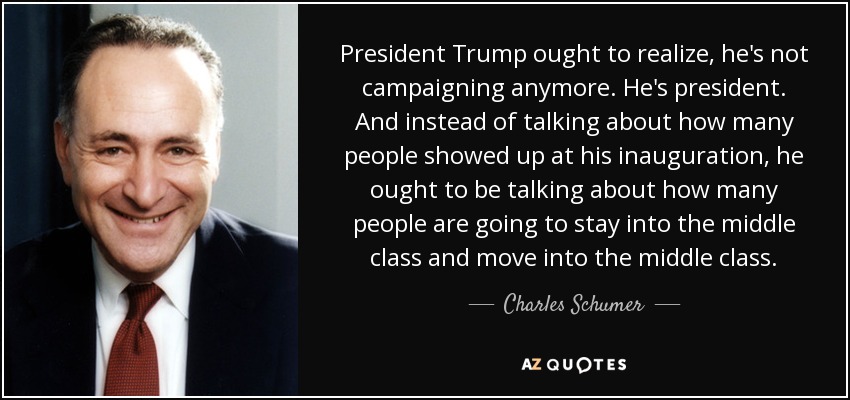 President Trump ought to realize, he's not campaigning anymore. He's president. And instead of talking about how many people showed up at his inauguration, he ought to be talking about how many people are going to stay into the middle class and move into the middle class. - Charles Schumer