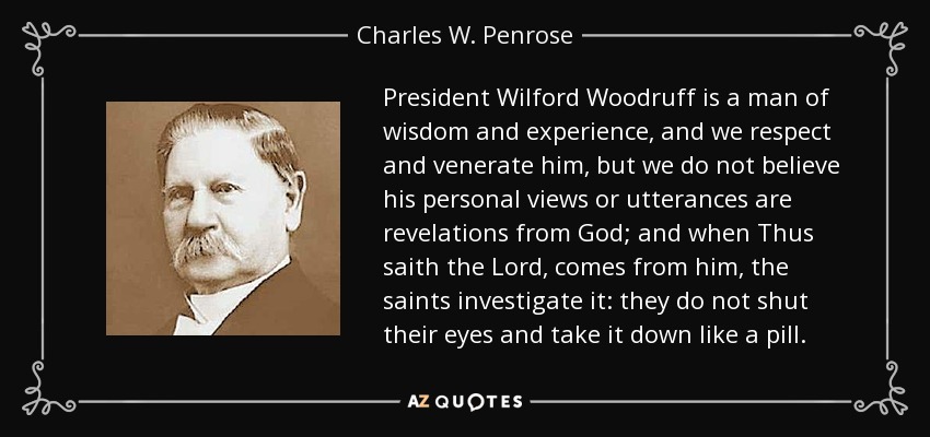 President Wilford Woodruff is a man of wisdom and experience, and we respect and venerate him, but we do not believe his personal views or utterances are revelations from God; and when Thus saith the Lord, comes from him, the saints investigate it: they do not shut their eyes and take it down like a pill. - Charles W. Penrose