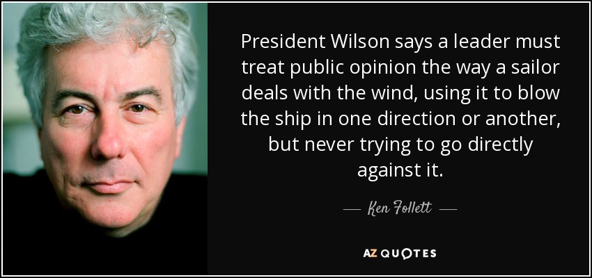 President Wilson says a leader must treat public opinion the way a sailor deals with the wind, using it to blow the ship in one direction or another, but never trying to go directly against it. - Ken Follett