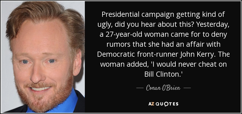 Presidential campaign getting kind of ugly, did you hear about this? Yesterday, a 27-year-old woman came for to deny rumors that she had an affair with Democratic front-runner John Kerry. The woman added, 'I would never cheat on Bill Clinton.' - Conan O'Brien