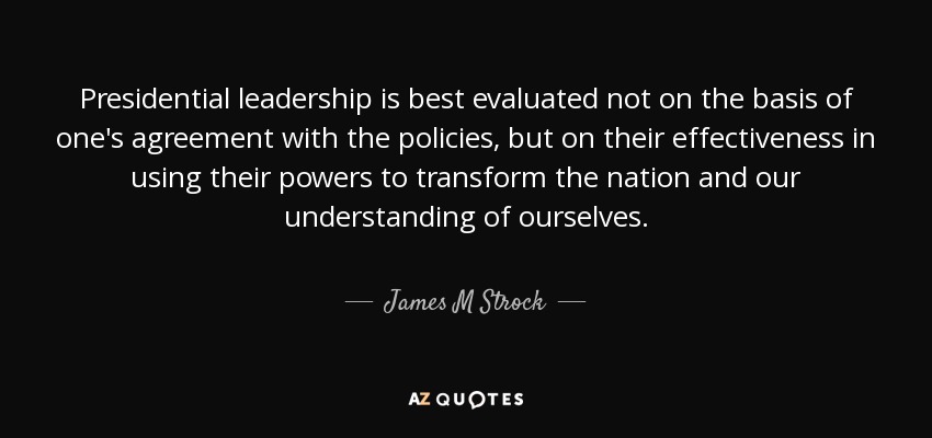 Presidential leadership is best evaluated not on the basis of one's agreement with the policies, but on their effectiveness in using their powers to transform the nation and our understanding of ourselves. - James M Strock